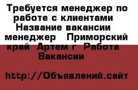 Требуется менеджер по работе с клиентами › Название вакансии ­ менеджер - Приморский край, Артем г. Работа » Вакансии   